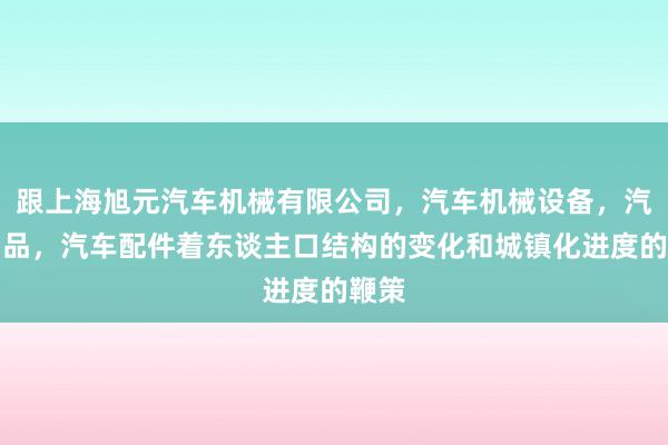 跟上海旭元汽车机械有限公司，汽车机械设备，汽车用品，汽车配件着东谈主口结构的变化和城镇化进度的鞭策