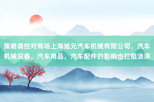 策略调控对商场上海旭元汽车机械有限公司，汽车机械设备，汽车用品，汽车配件的影响也拦阻淡薄