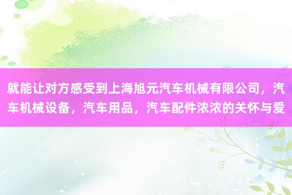 就能让对方感受到上海旭元汽车机械有限公司，汽车机械设备，汽车用品，汽车配件浓浓的关怀与爱